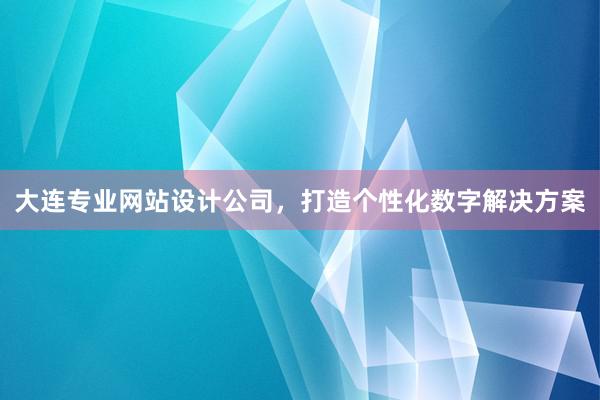 大连专业网站设计公司，打造个性化数字解决方案