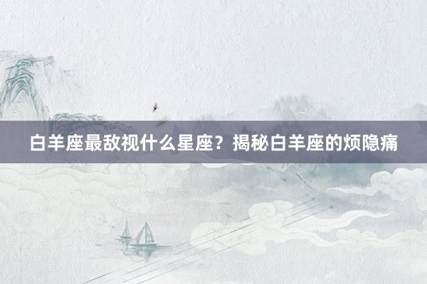 白羊座最敌视什么星座？揭秘白羊座的烦隐痛