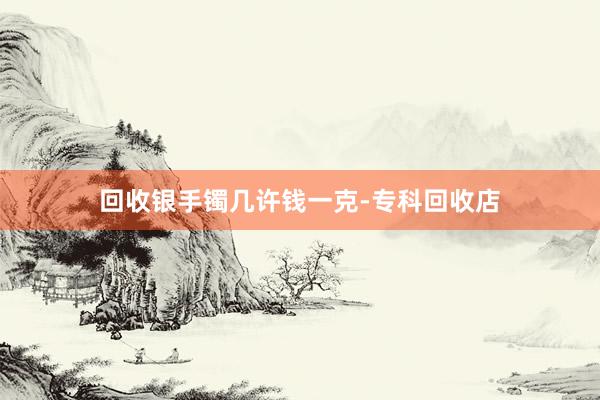 回收银手镯几许钱一克-专科回收店