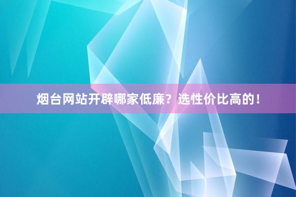 烟台网站开辟哪家低廉？选性价比高的！