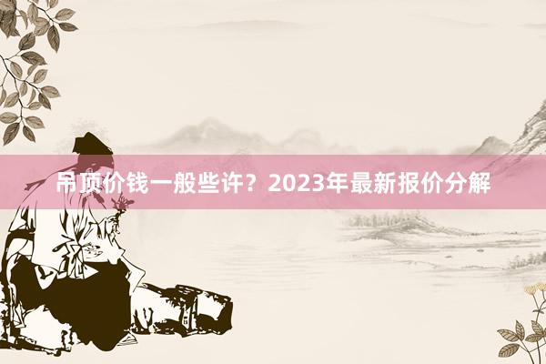 吊顶价钱一般些许？2023年最新报价分解